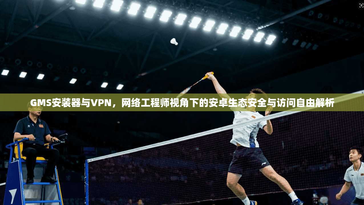 GMS安装器与VPN，网络工程师视角下的安卓生态安全与访问自由解析