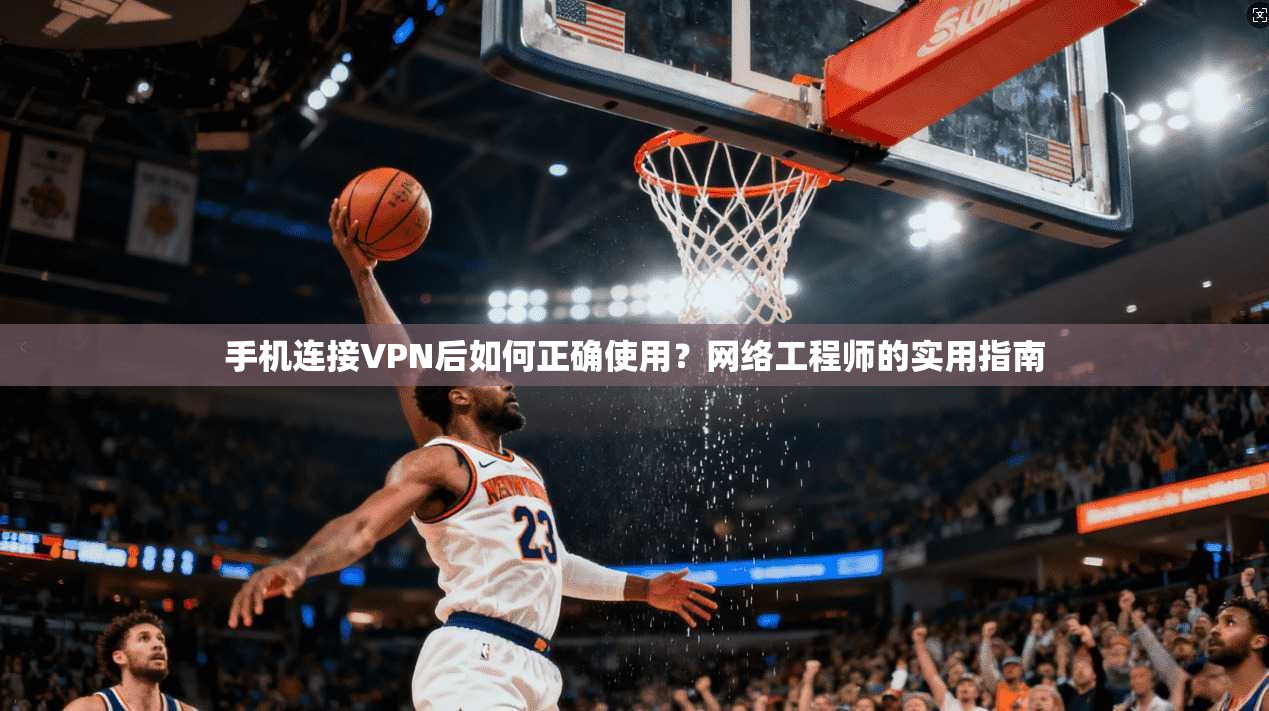 手机连接VPN后如何正确使用？网络工程师的实用指南