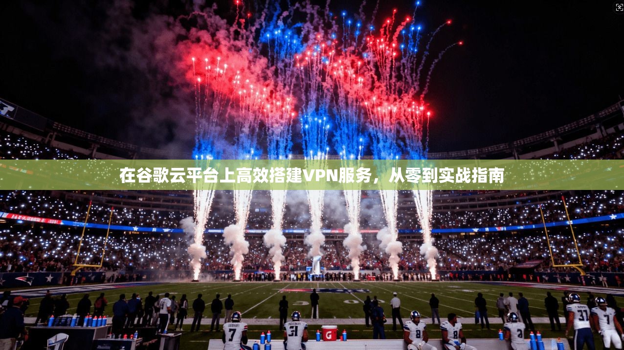 在谷歌云平台上高效搭建VPN服务,从零到实战指南