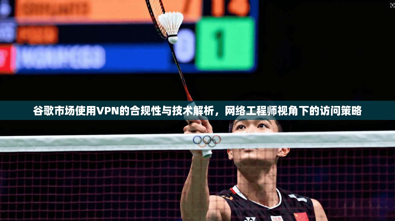 谷歌市场使用VPN的合规性与技术解析，网络工程师视角下的访问策略