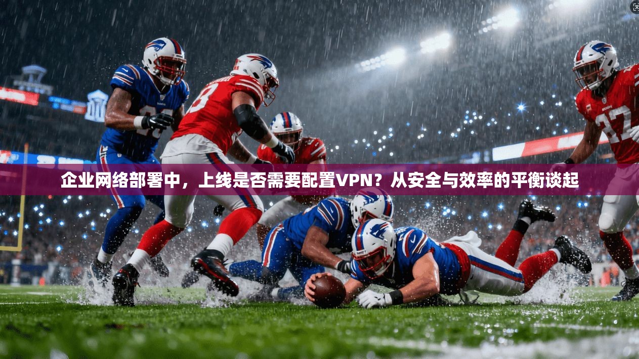 企业网络部署中，上线是否需要配置VPN？从安全与效率的平衡谈起