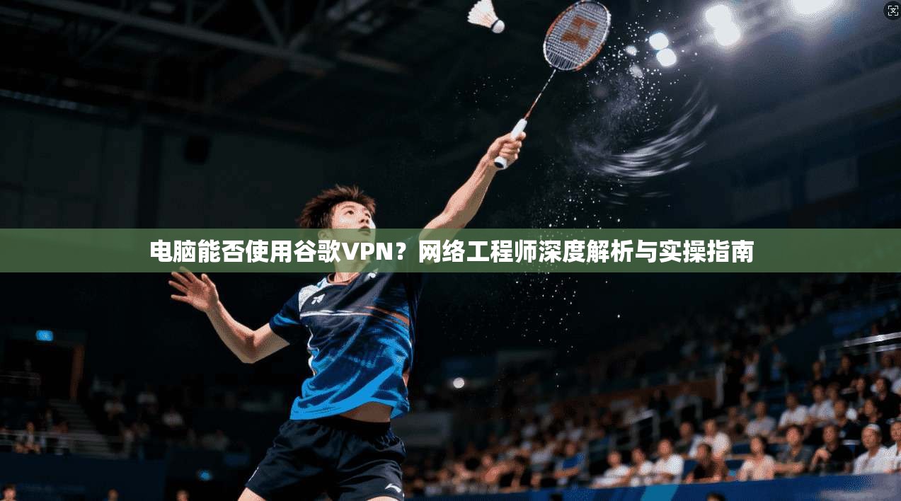 电脑能否使用谷歌VPN？网络工程师深度解析与实操指南