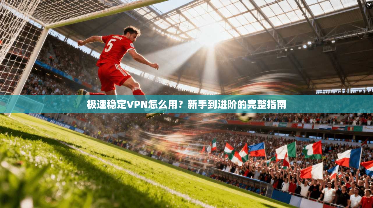 极速稳定VPN怎么用？新手到进阶的完整指南