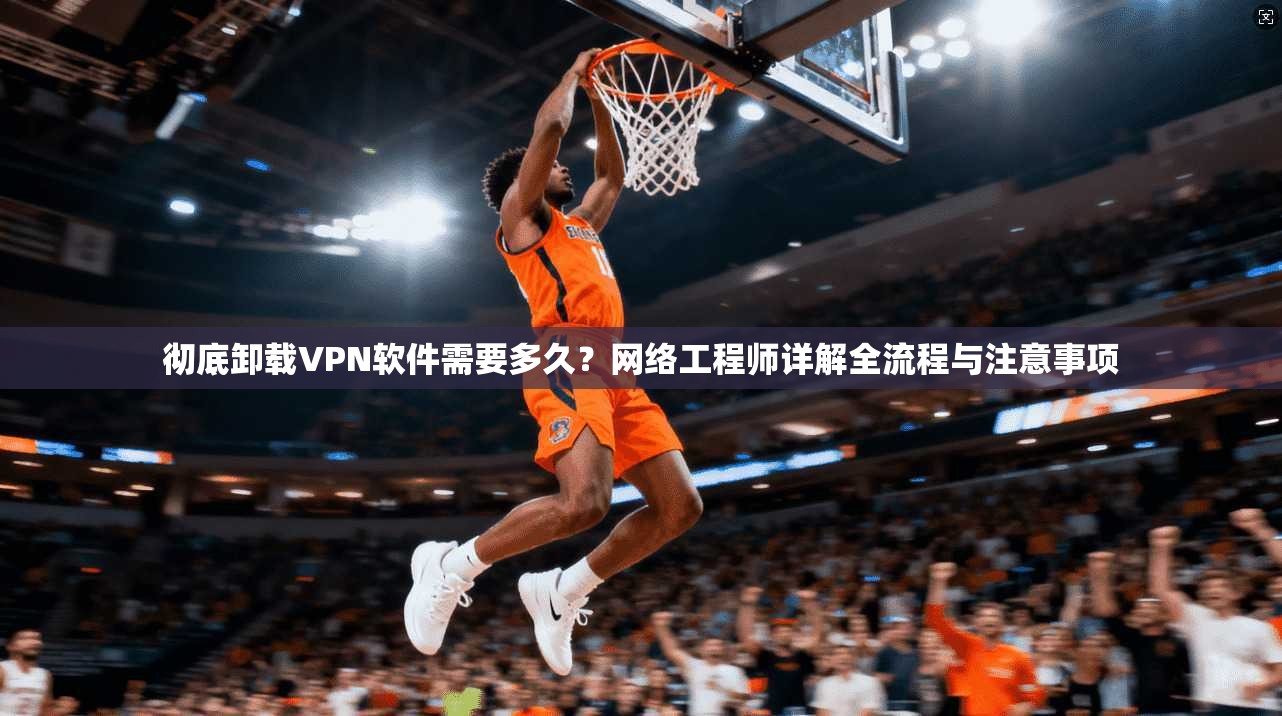 彻底卸载VPN软件需要多久？网络工程师详解全流程与注意事项