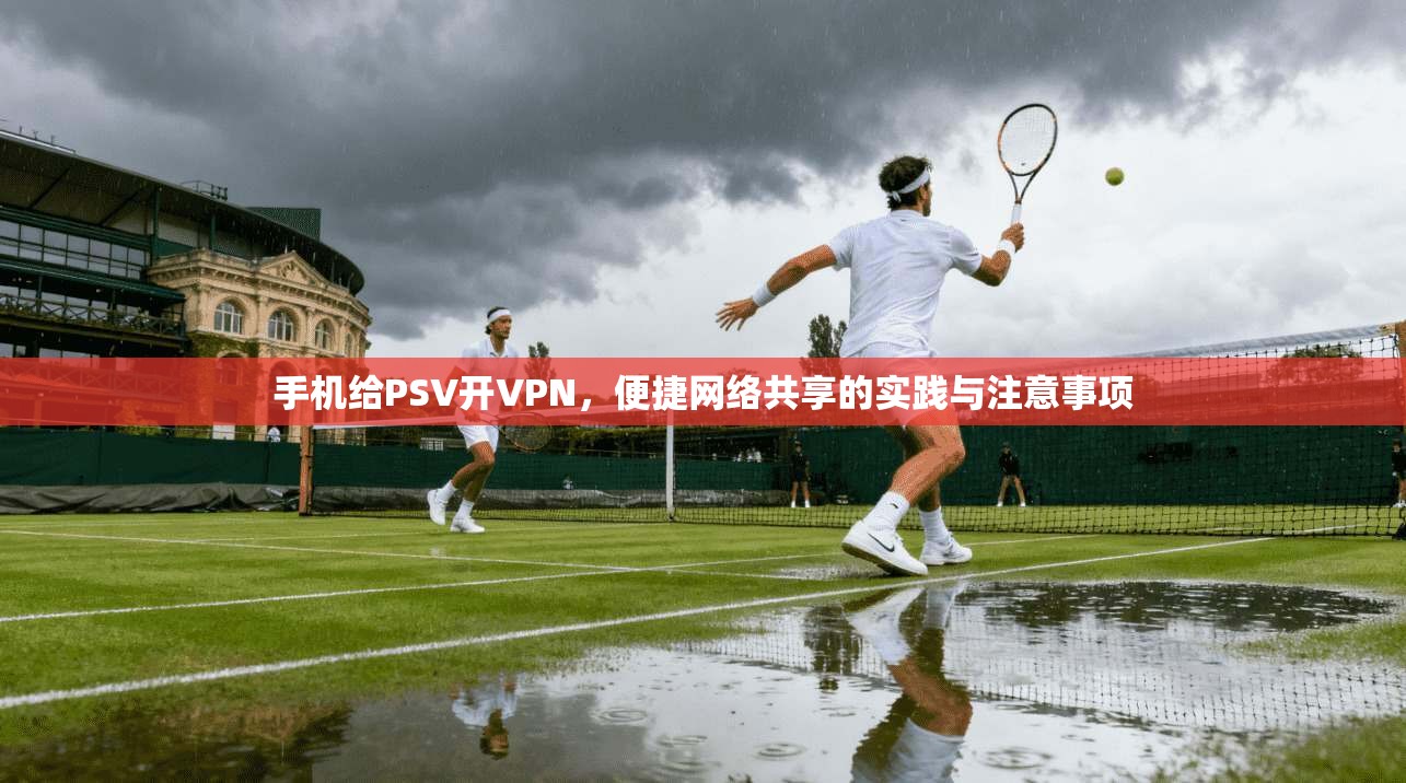 手机给PSV开VPN,便捷网络共享的实践与注意事项