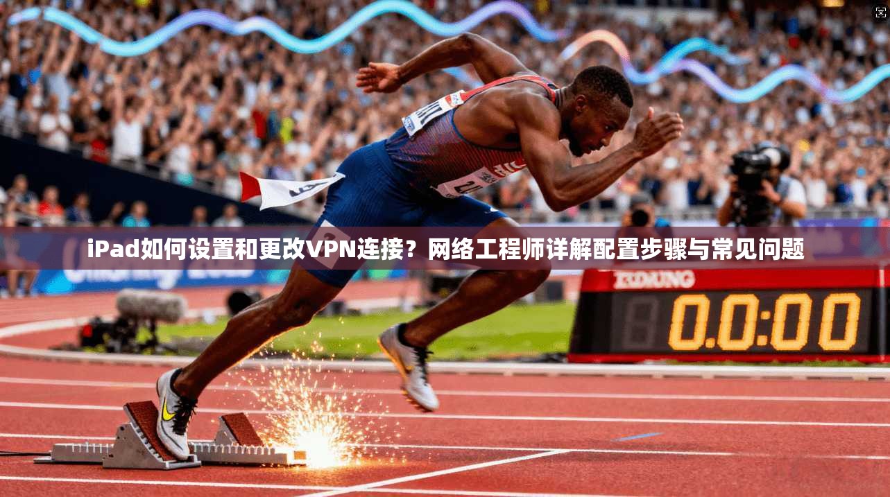 iPad如何设置和更改VPN连接？网络工程师详解配置步骤与常见问题