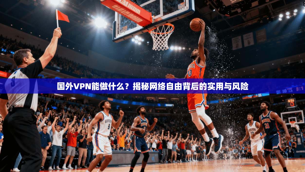 国外VPN能做什么？揭秘网络自由背后的实用与风险