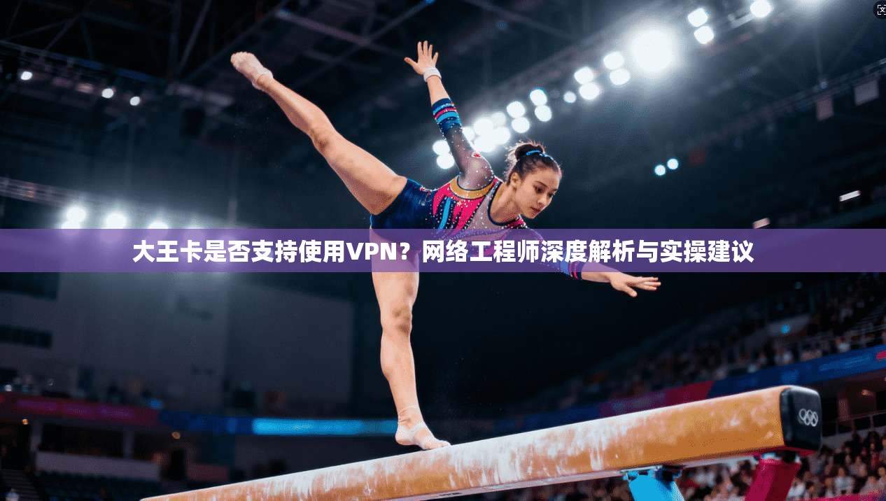 大王卡是否支持使用VPN？网络工程师深度解析与实操建议