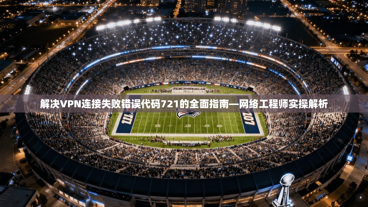 解决VPN连接失败错误代码721的全面指南—网络工程师实操解析