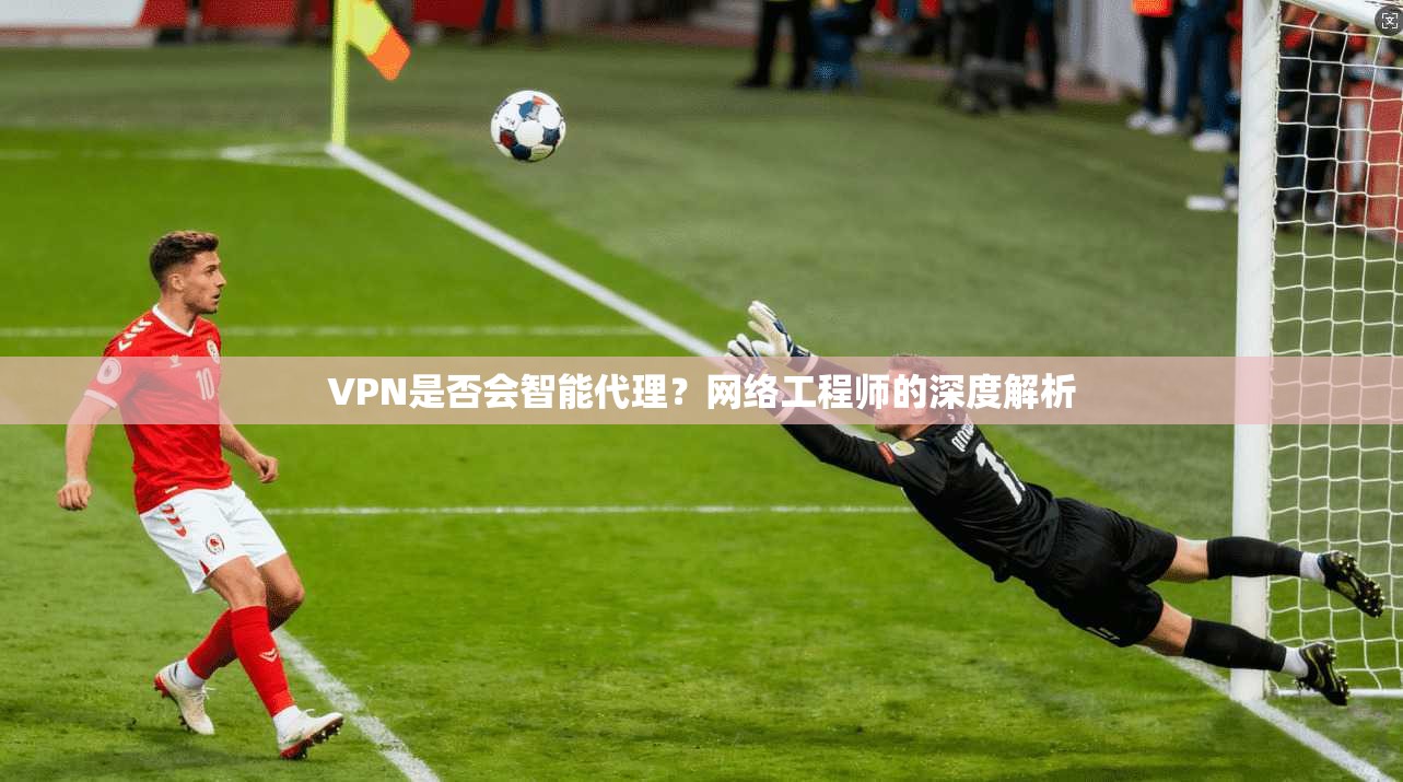 VPN是否会智能代理？网络工程师的深度解析