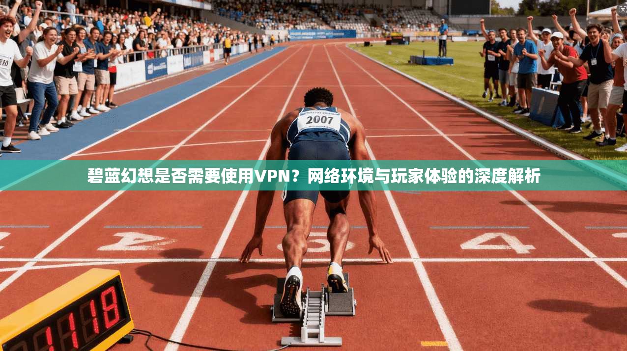 碧蓝幻想是否需要使用VPN?网络环境与玩家体验的深度解析