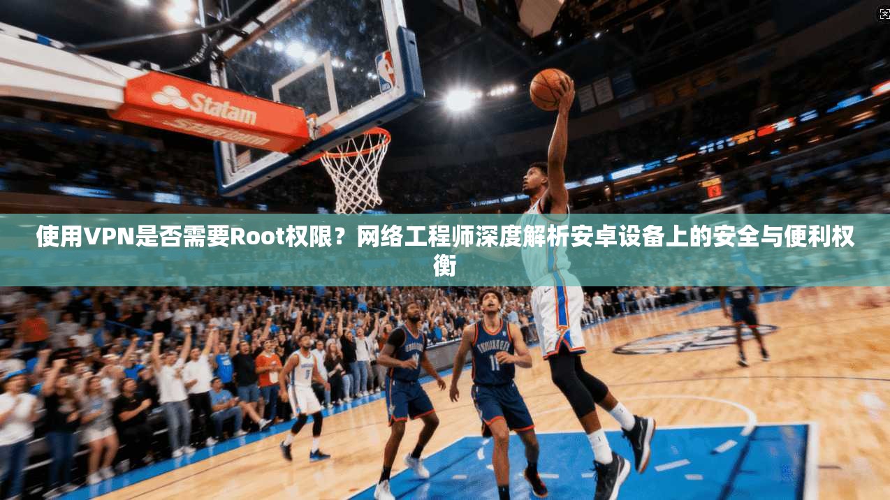 使用VPN是否需要Root权限？网络工程师深度解析安卓设备上的安全与便利权衡