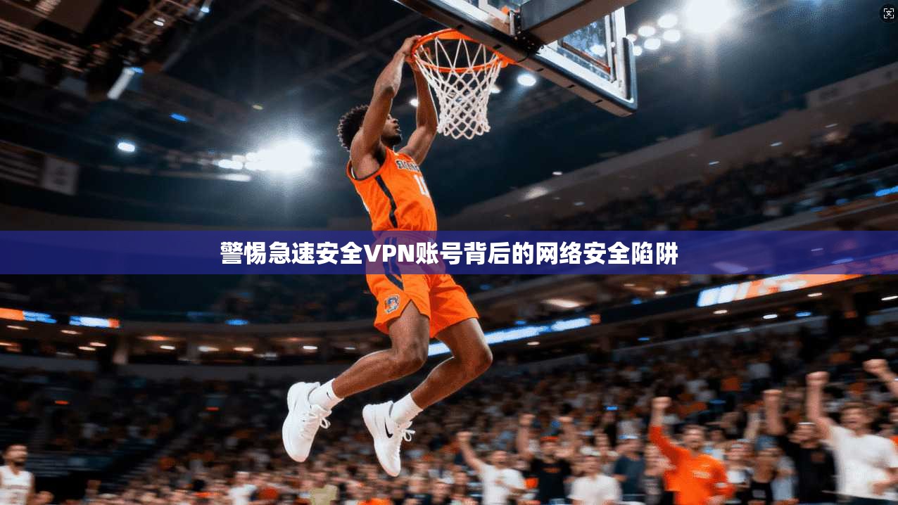 警惕急速安全VPN账号背后的网络安全陷阱