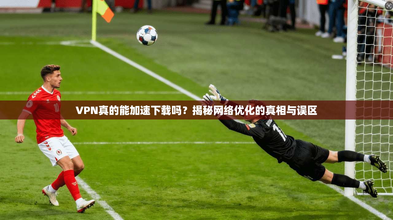 VPN真的能加速下载吗？揭秘网络优化的真相与误区