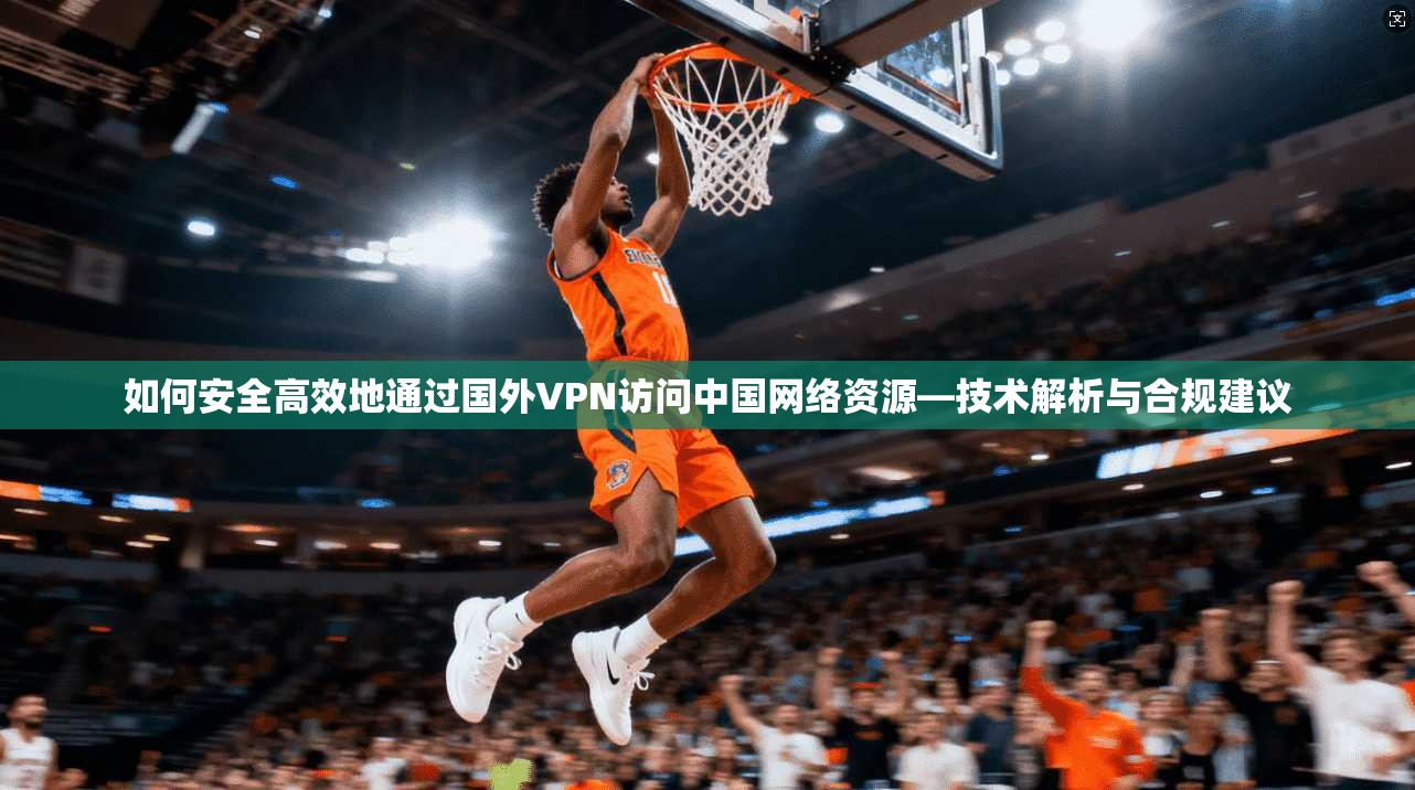 如何安全高效地通过国外VPN访问中国网络资源—技术解析与合规建议