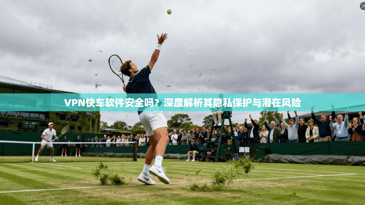VPN快车软件安全吗？深度解析其隐私保护与潜在风险