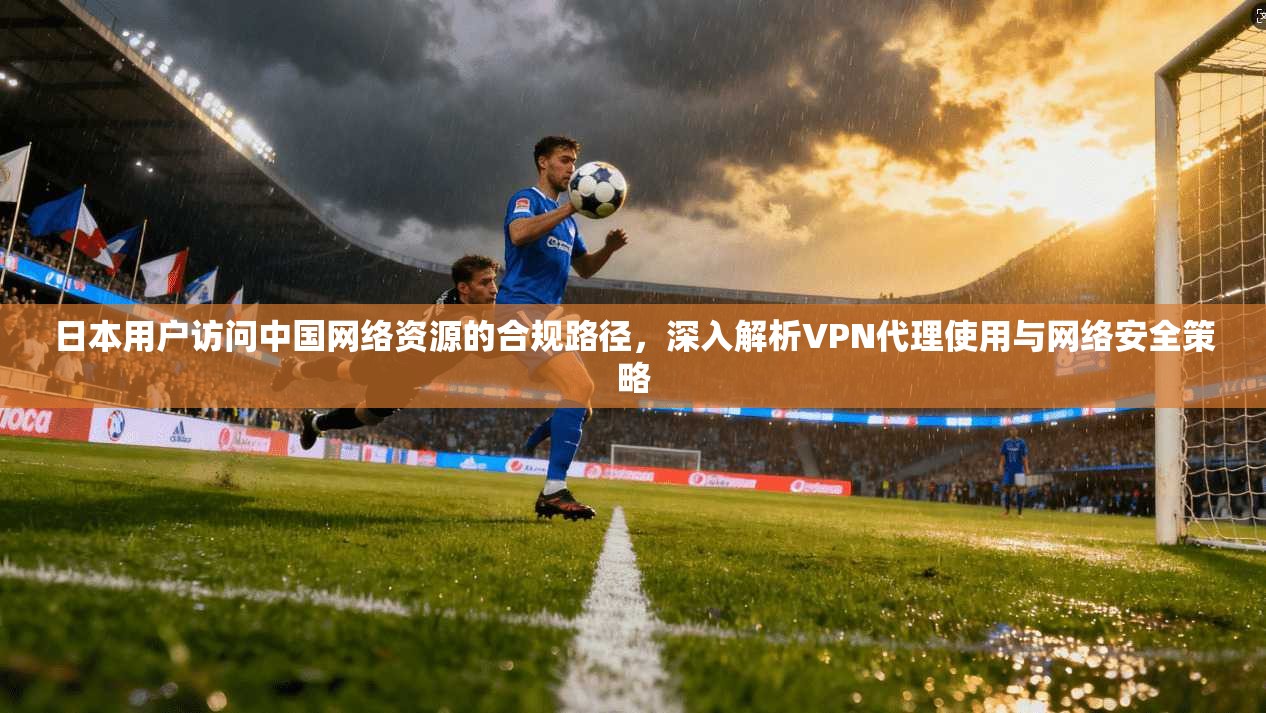 日本用户访问中国网络资源的合规路径，深入解析VPN代理使用与网络安全策略