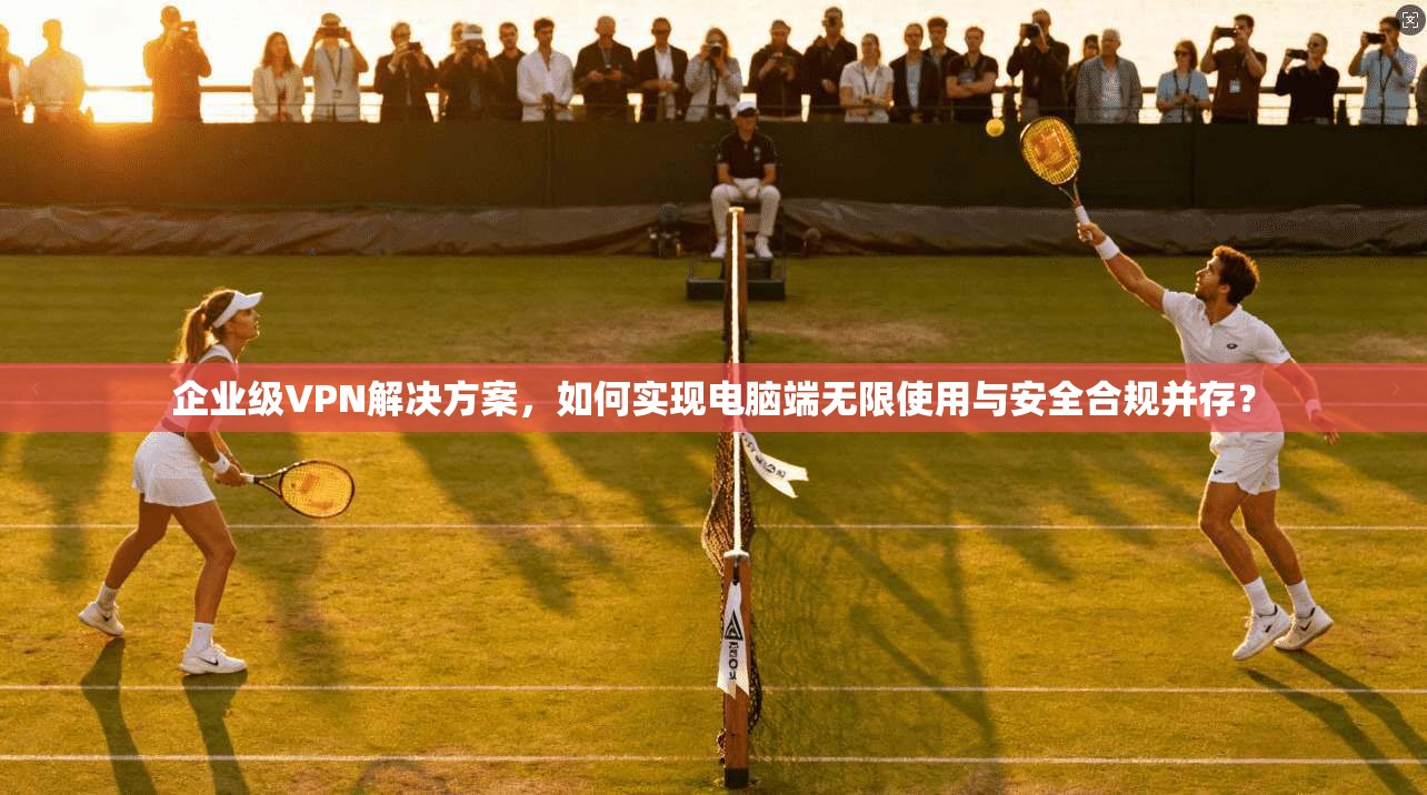 企业级VPN解决方案，如何实现电脑端无限使用与安全合规并存？