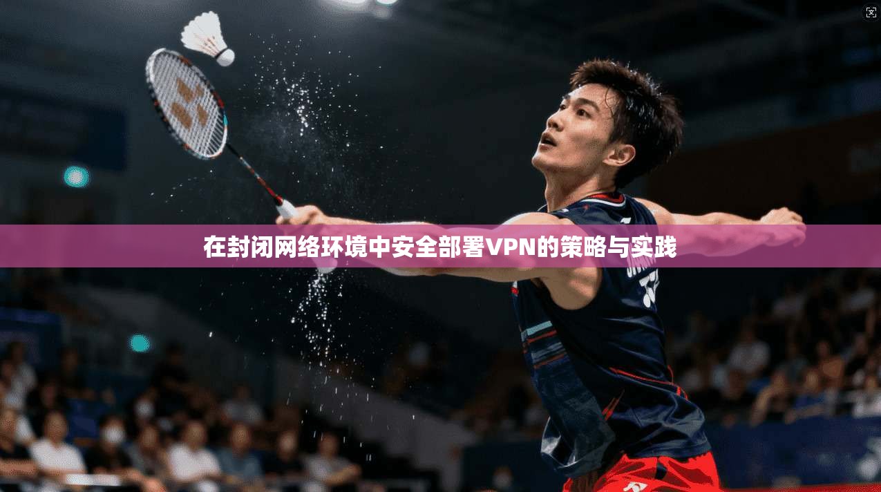 在封闭网络环境中安全部署VPN的策略与实践
