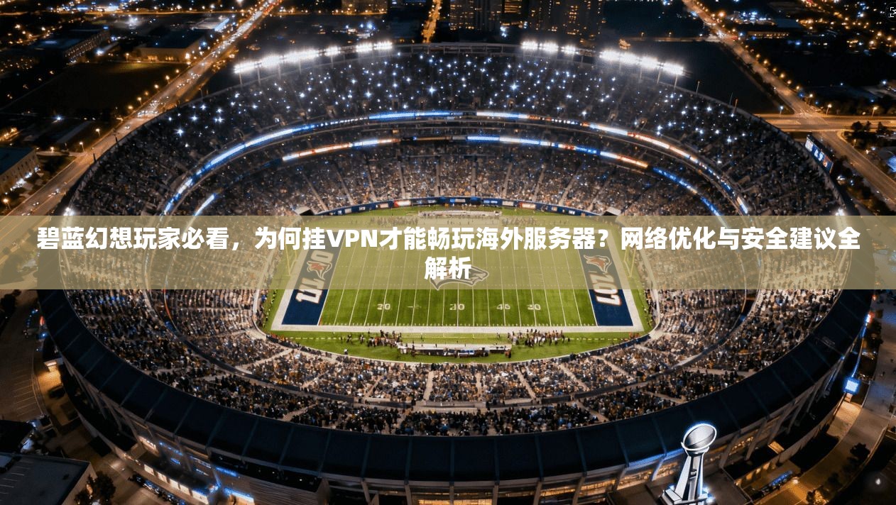 碧蓝幻想玩家必看,为何挂VPN才能畅玩海外服务器?网络优化与安全建议全解析