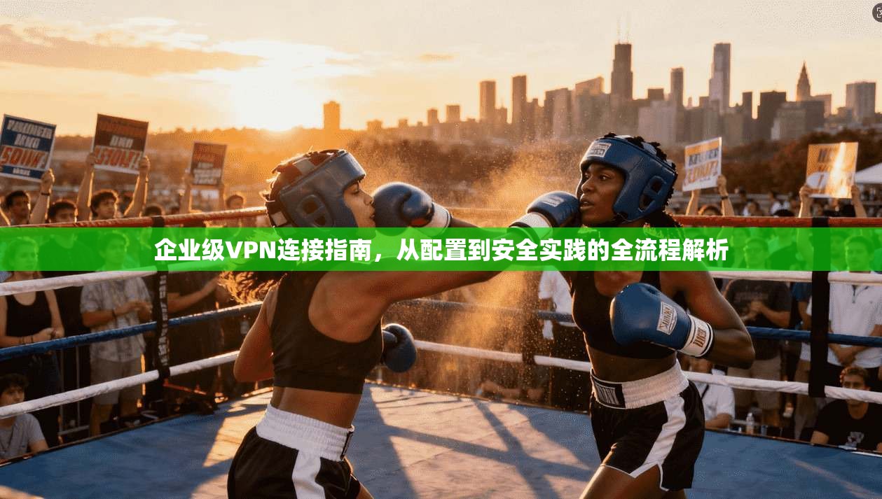 企业级VPN连接指南,从配置到安全实践的全流程解析