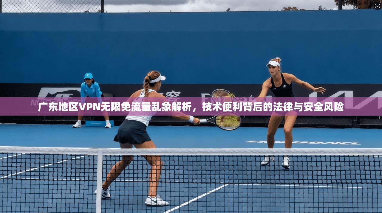 广东地区VPN无限免流量乱象解析,技术便利背后的法律与安全风险