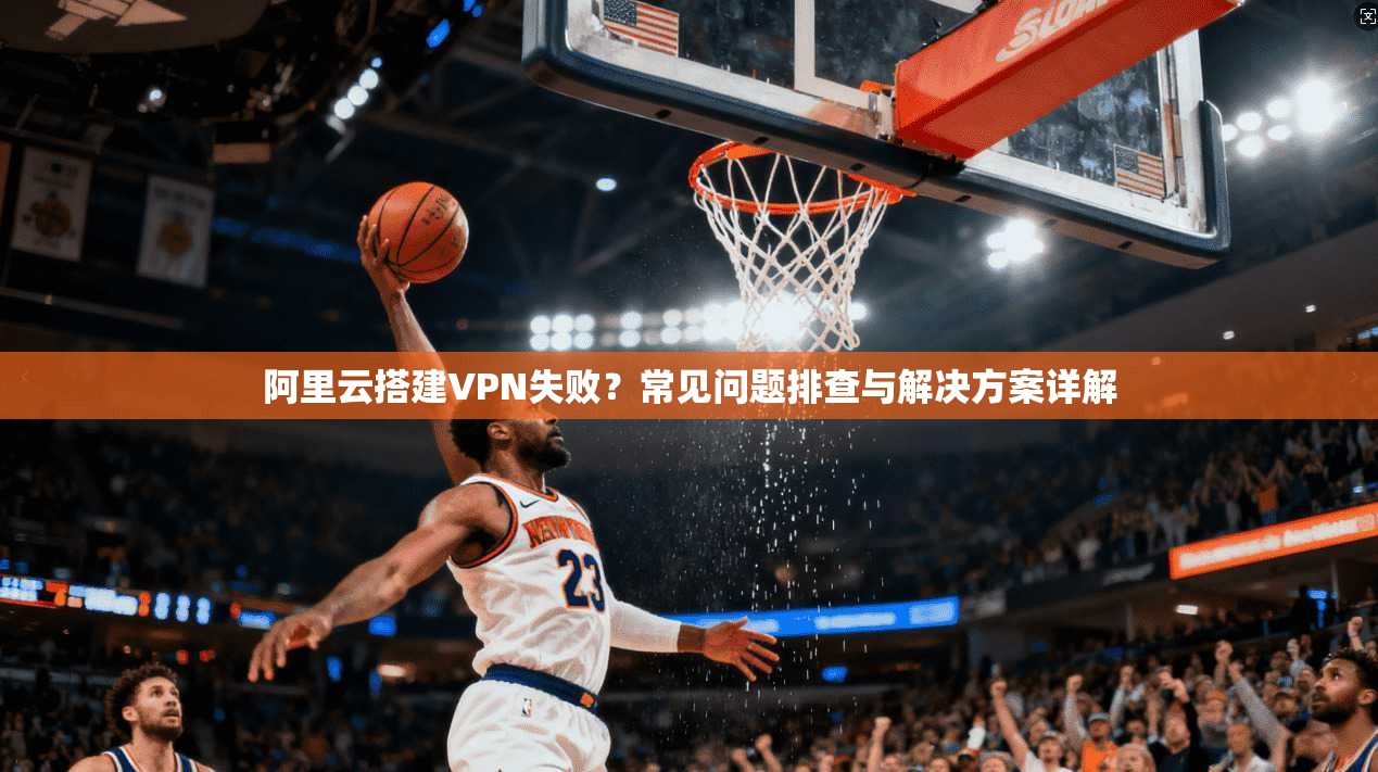 阿里云搭建VPN失败?常见问题排查与解决方案详解