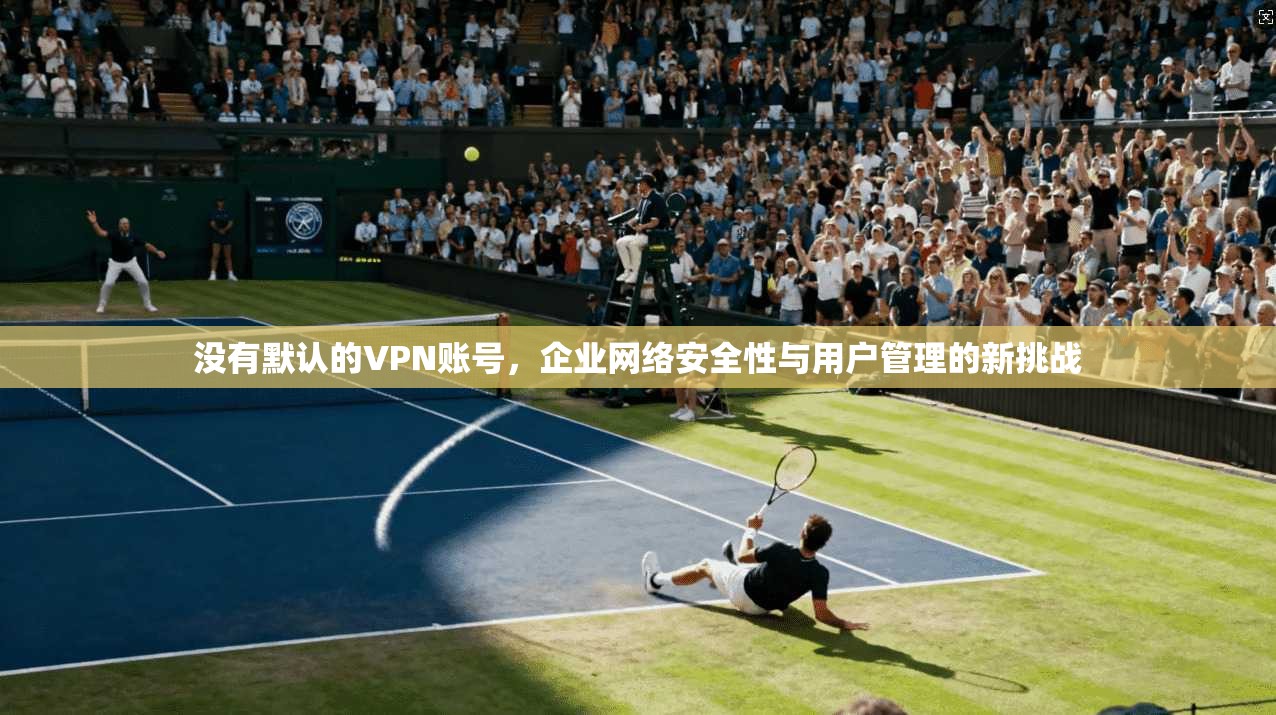没有默认的VPN账号,企业网络安全性与用户管理的新挑战