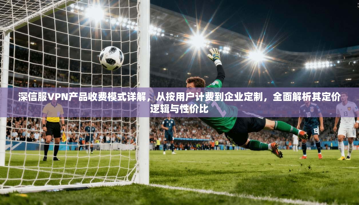 深信服VPN产品收费模式详解,从按用户计费到企业定制,全面解析其定价逻辑与性价比