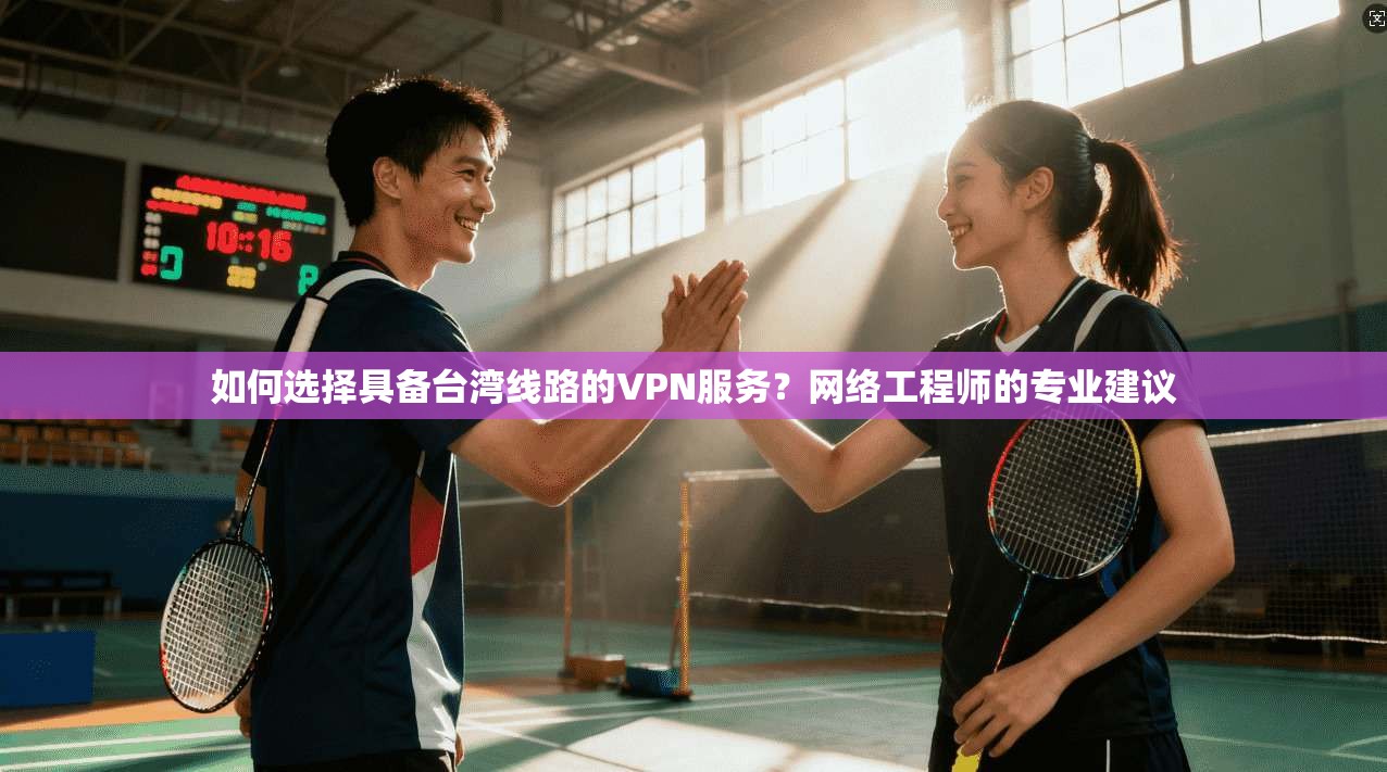 如何选择具备台湾线路的VPN服务？网络工程师的专业建议