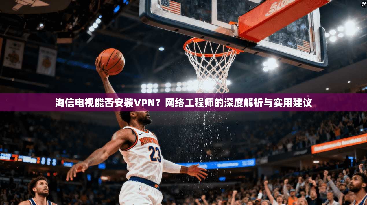 海信电视能否安装VPN?网络工程师的深度解析与实用建议