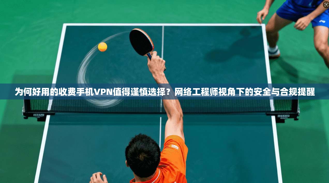 为何好用的收费手机VPN值得谨慎选择?网络工程师视角下的安全与合规提醒