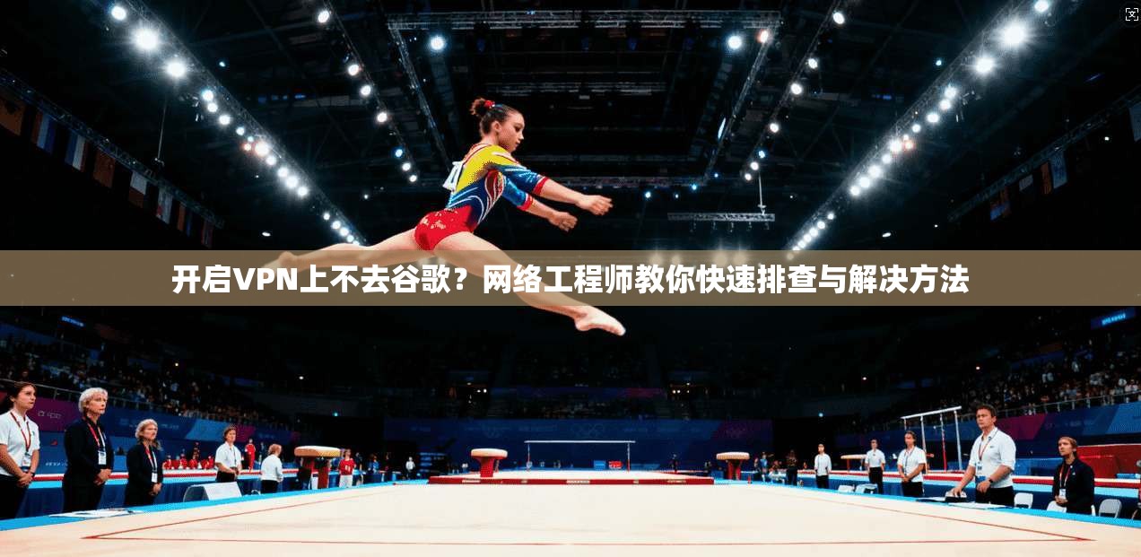 开启VPN上不去谷歌?网络工程师教你快速排查与解决方法