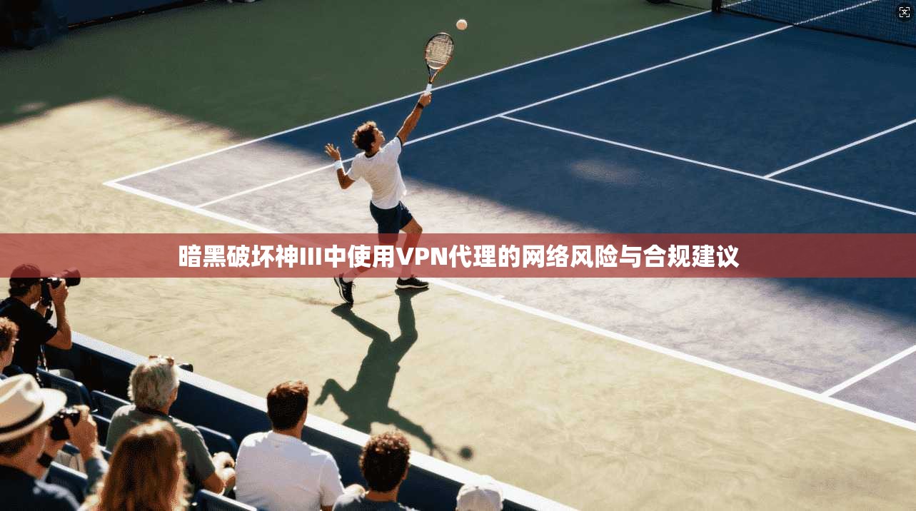 暗黑破坏神III中使用VPN代理的网络风险与合规建议