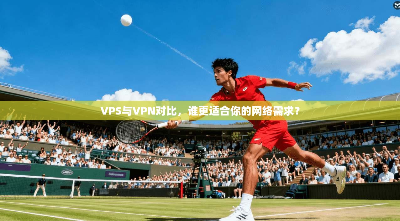 VPS与VPN对比，谁更适合你的网络需求？