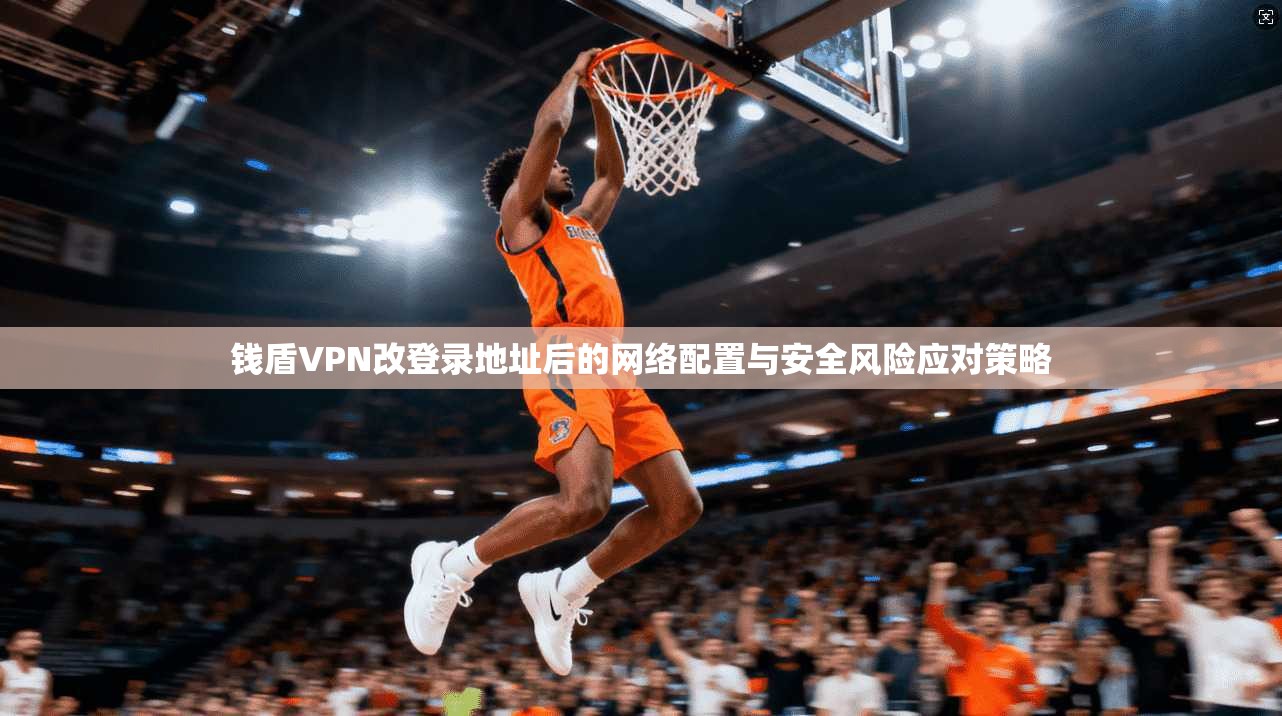 钱盾VPN改登录地址后的网络配置与安全风险应对策略