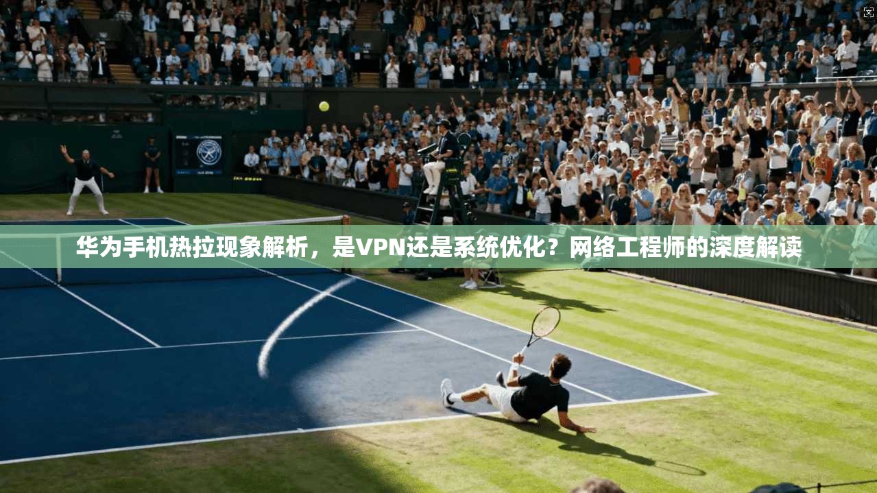 华为手机热拉现象解析，是VPN还是系统优化？网络工程师的深度解读