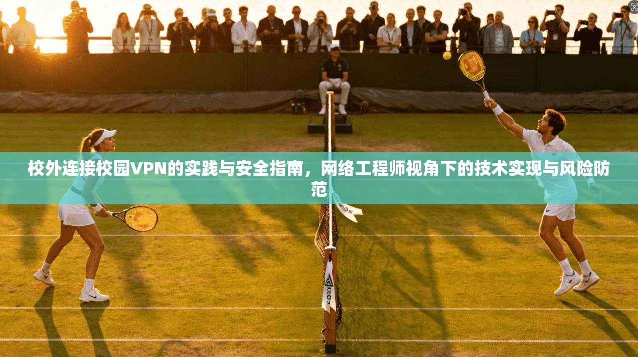 校外连接校园VPN的实践与安全指南，网络工程师视角下的技术实现与风险防范
