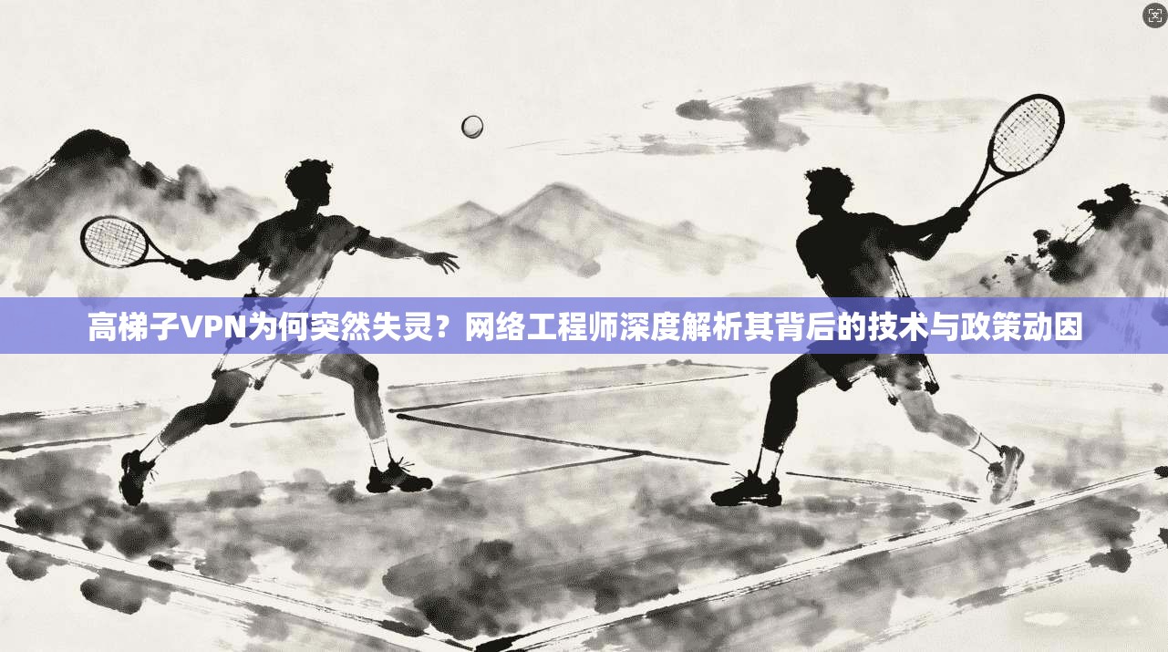 高梯子VPN为何突然失灵？网络工程师深度解析其背后的技术与政策动因