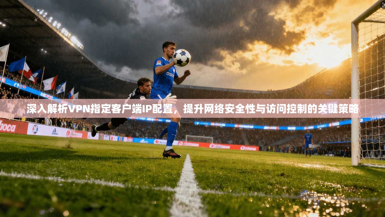 深入解析VPN指定客户端IP配置，提升网络安全性与访问控制的关键策略