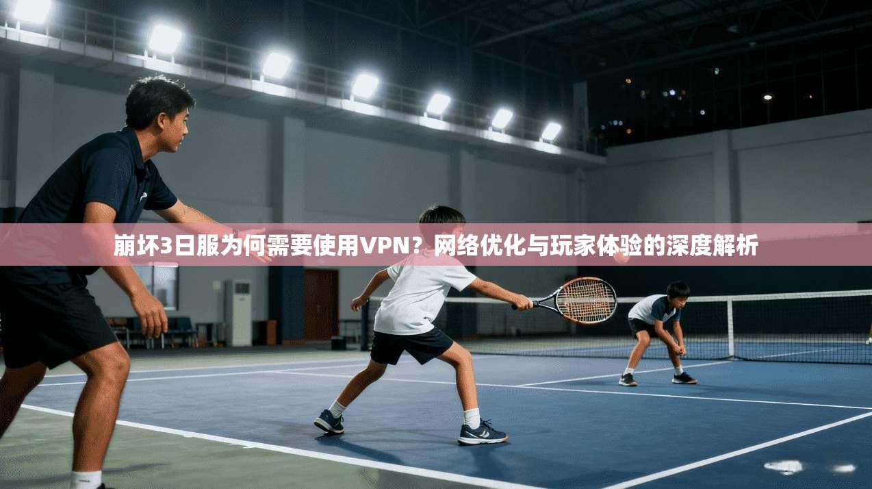 崩坏3日服为何需要使用VPN?网络优化与玩家体验的深度解析