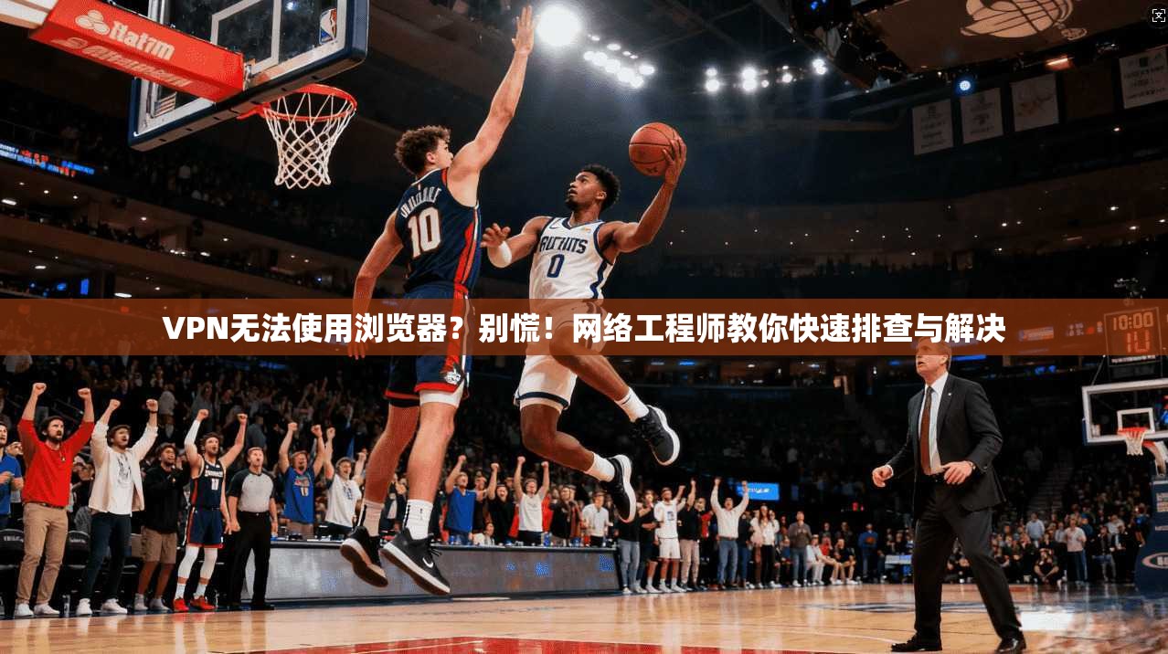 VPN无法使用浏览器?别慌!网络工程师教你快速排查与解决