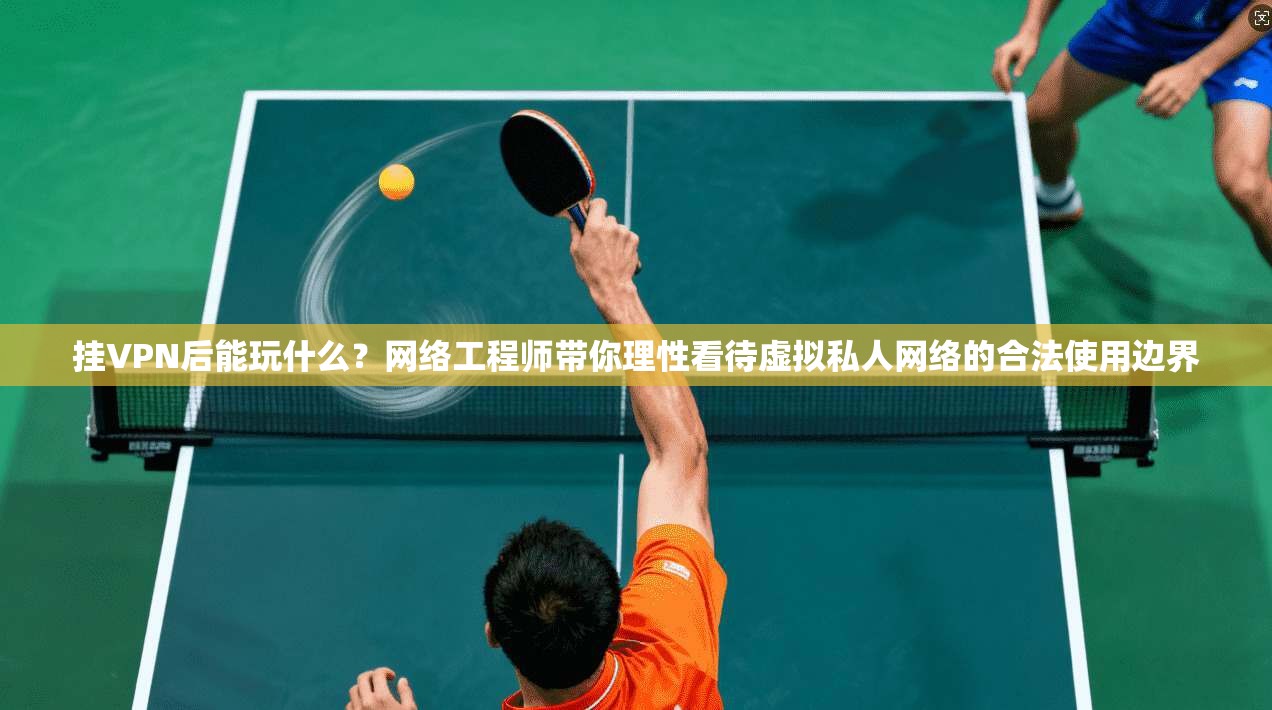 挂VPN后能玩什么？网络工程师带你理性看待虚拟私人网络的合法使用边界
