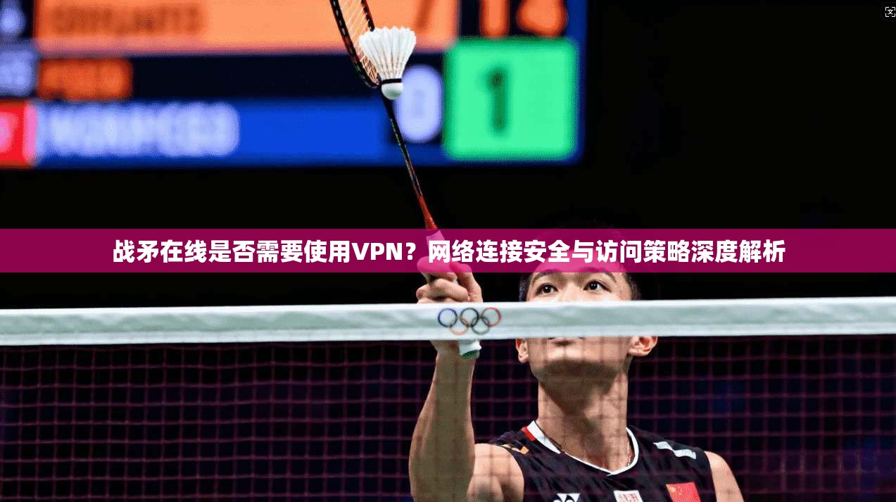 战矛在线是否需要使用VPN？网络连接安全与访问策略深度解析