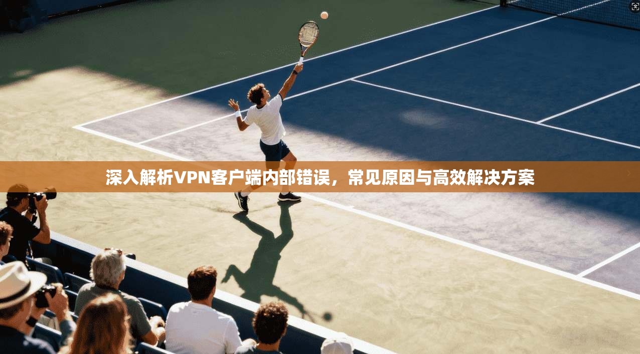 深入解析VPN客户端内部错误，常见原因与高效解决方案