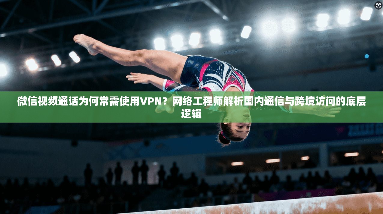 微信视频通话为何常需使用VPN？网络工程师解析国内通信与跨境访问的底层逻辑