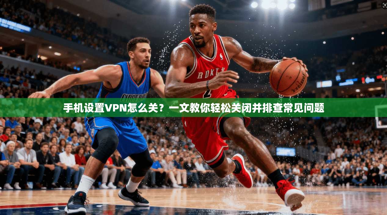 手机设置VPN怎么关？一文教你轻松关闭并排查常见问题