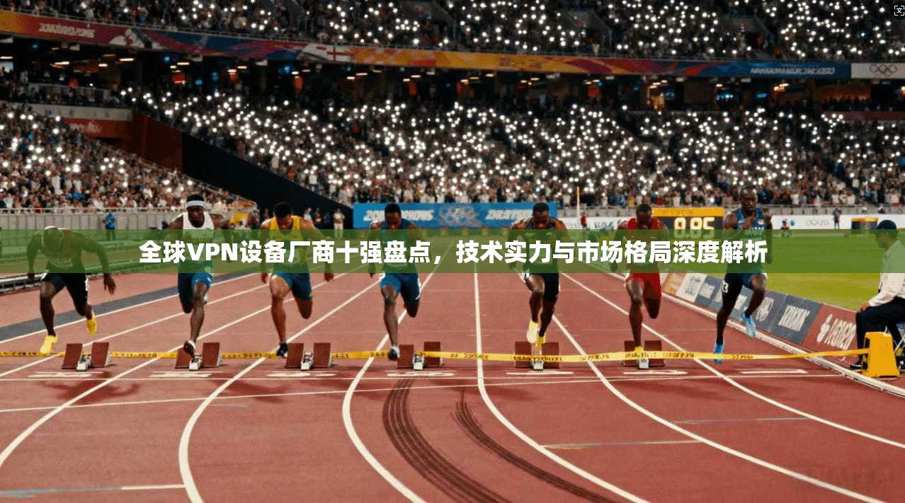 全球VPN设备厂商十强盘点,技术实力与市场格局深度解析