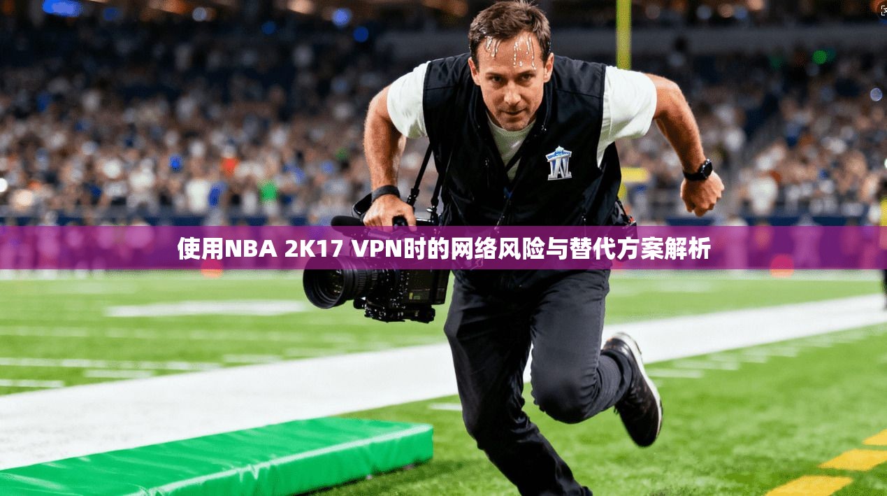 使用NBA 2K17 VPN时的网络风险与替代方案解析