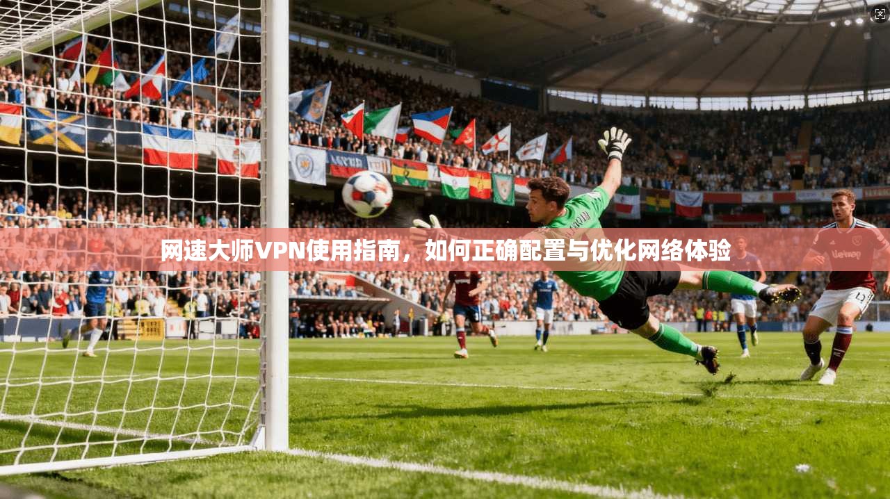 网速大师VPN使用指南,如何正确配置与优化网络体验 网速大师VPN使用指南,如何正确配置与优化网络体验